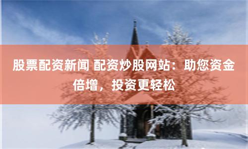 股票配资新闻 配资炒股网站：助您资金倍增，投资更轻松