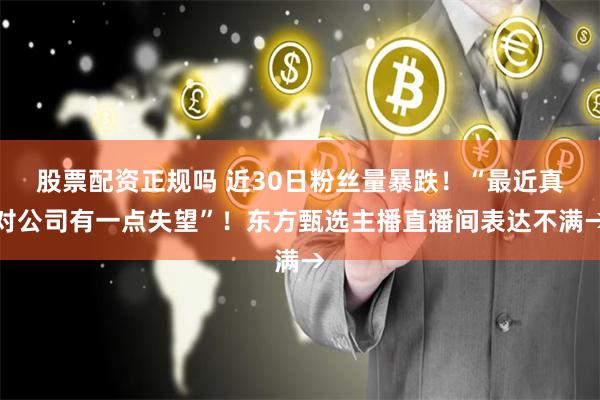 股票配资正规吗 近30日粉丝量暴跌！“最近真对公司有一点失望”！东方甄选主播直播间表达不满→