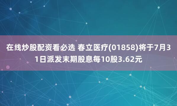 在线炒股配资看必选 春立医疗(01858)将于7月31日派发末期股息每10股3.62元
