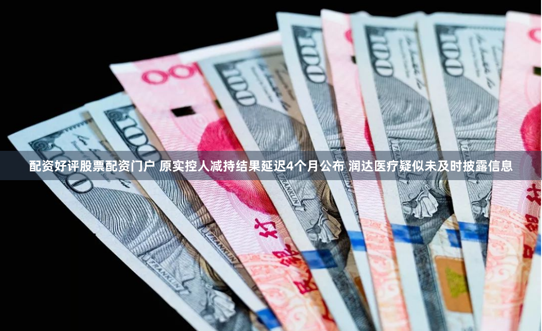 配资好评股票配资门户 原实控人减持结果延迟4个月公布 润达医疗疑似未及时披露信息