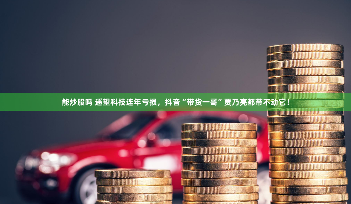 能炒股吗 遥望科技连年亏损，抖音“带货一哥”贾乃亮都带不动它！
