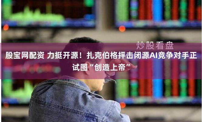 股宝网配资 力挺开源！扎克伯格抨击闭源AI竞争对手正试图“创造上帝”
