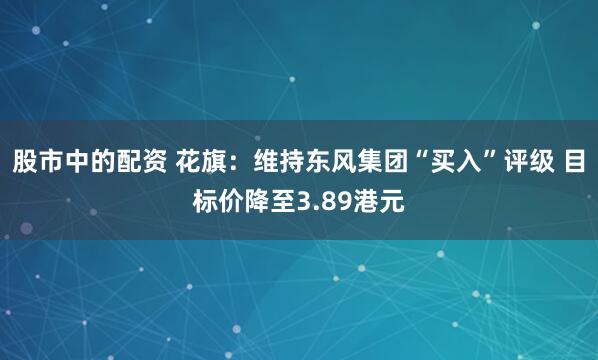 股市中的配资 花旗：维持东风集团“买入”评级 目标价降至3.89港元