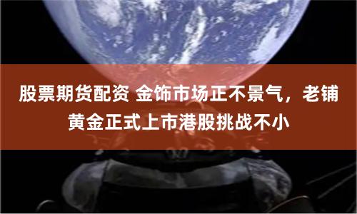 股票期货配资 金饰市场正不景气，老铺黄金正式上市港股挑战不小
