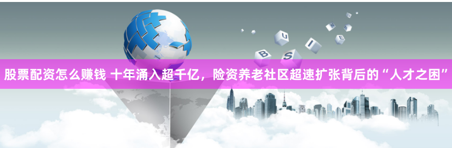 股票配资怎么赚钱 十年涌入超千亿，险资养老社区超速扩张背后的“人才之困”