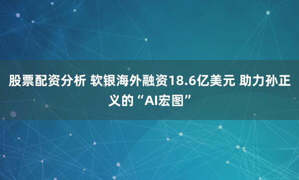 股票配资分析 软银海外融资18.6亿美元 助力孙正义的“AI宏图”