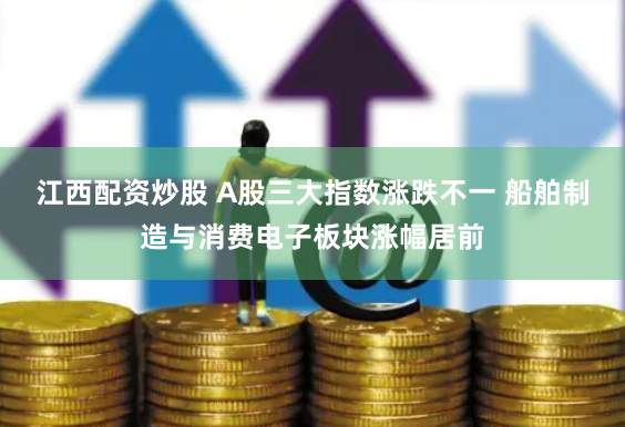 江西配资炒股 A股三大指数涨跌不一 船舶制造与消费电子板块涨幅居前