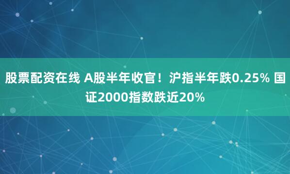 股票配资在线 A股半年收官！沪指半年跌0.25% 国证2000指数跌近20%