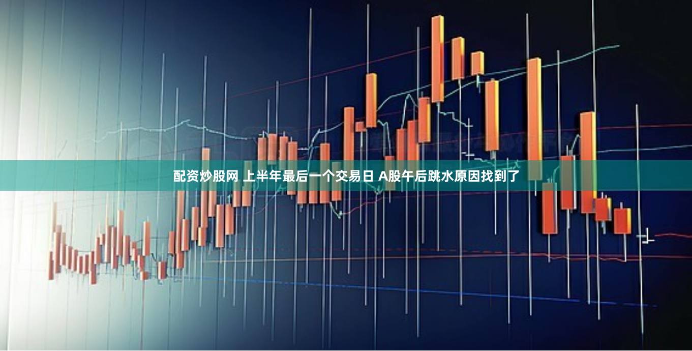 配资炒股网 上半年最后一个交易日 A股午后跳水原因找到了