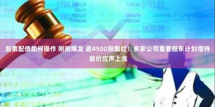 股票配债如何操作 刚刚爆发 逾4500股飘红！多家公司重要股东计划增持 股价应声上涨