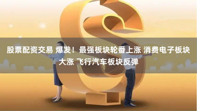 股票配资交易 爆发！最强板块轮番上涨 消费电子板块大涨 飞行汽车板块反弹