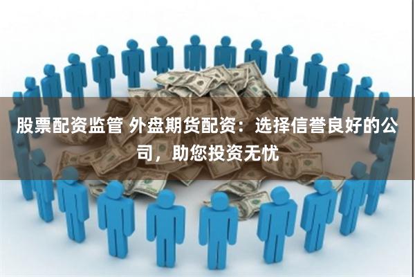 股票配资监管 外盘期货配资：选择信誉良好的公司，助您投资无忧