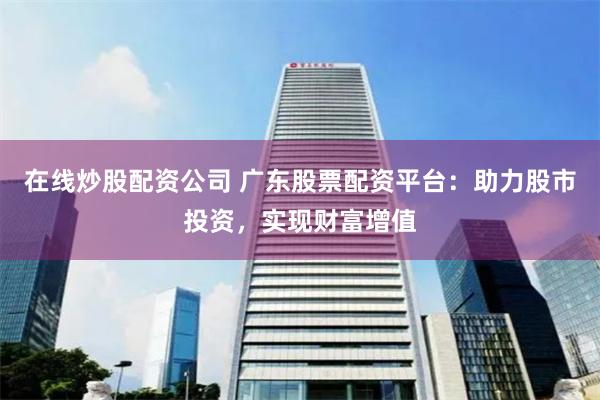 在线炒股配资公司 广东股票配资平台：助力股市投资，实现财富增值
