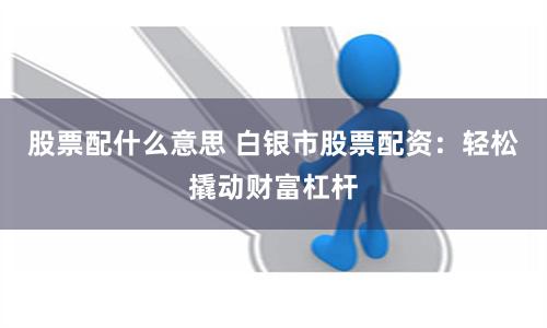 股票配什么意思 白银市股票配资：轻松撬动财富杠杆