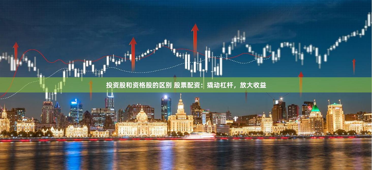 投资股和资格股的区别 股票配资：撬动杠杆，放大收益