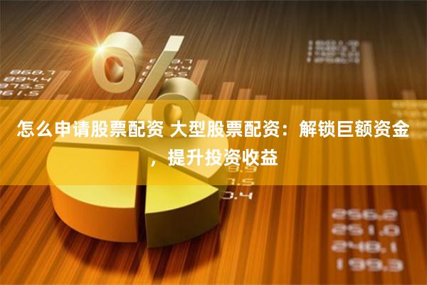 怎么申请股票配资 大型股票配资：解锁巨额资金，提升投资收益