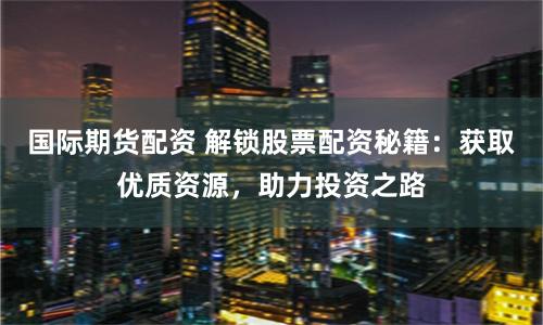国际期货配资 解锁股票配资秘籍：获取优质资源，助力投资之路