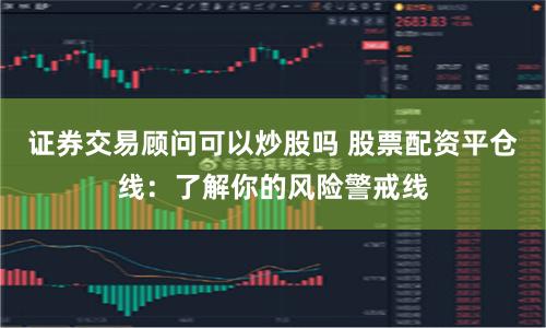 证券交易顾问可以炒股吗 股票配资平仓线：了解你的风险警戒线