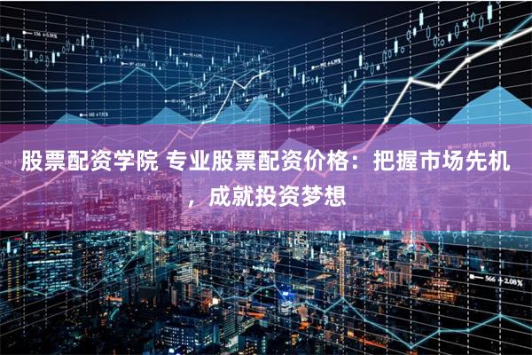 股票配资学院 专业股票配资价格：把握市场先机，成就投资梦想