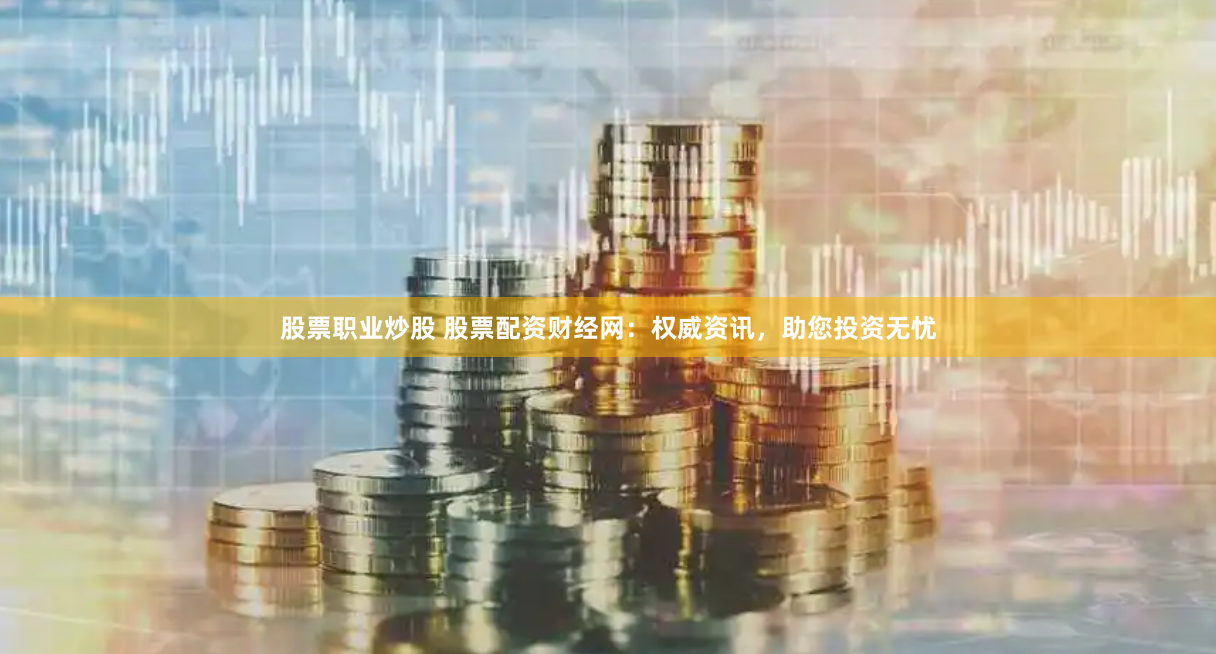 股票职业炒股 股票配资财经网：权威资讯，助您投资无忧