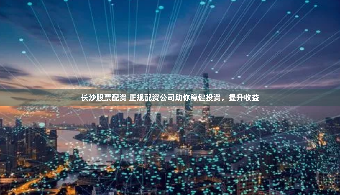 长沙股票配资 正规配资公司助你稳健投资，提升收益