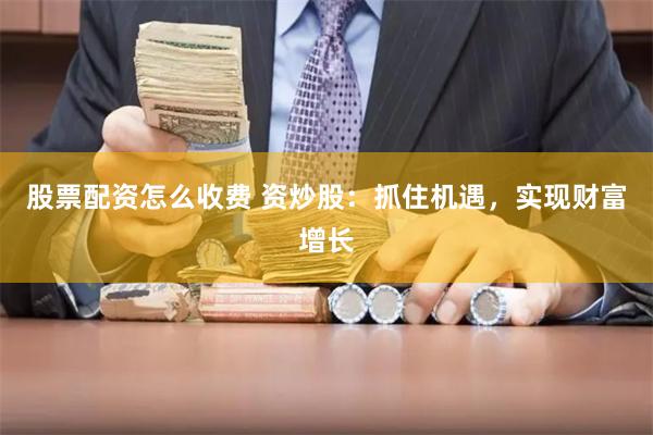 股票配资怎么收费 资炒股：抓住机遇，实现财富增长