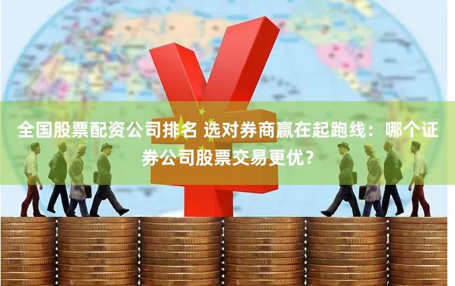 全国股票配资公司排名 选对券商赢在起跑线:哪个证券公司股票交易更优?