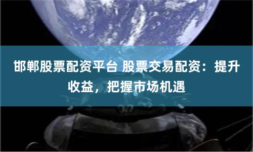 邯郸股票配资平台 股票交易配资：提升收益，把握市场机遇