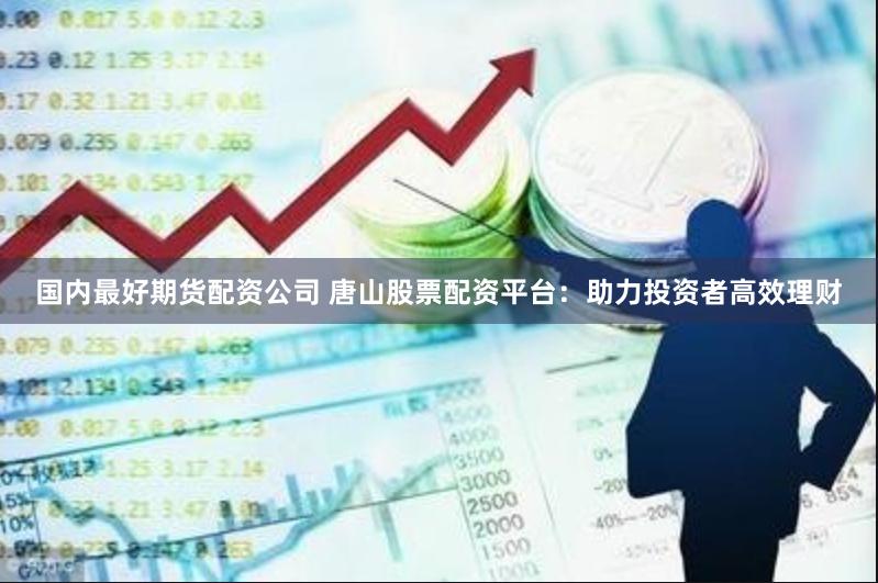 国内最好期货配资公司 唐山股票配资平台：助力投资者高效理财