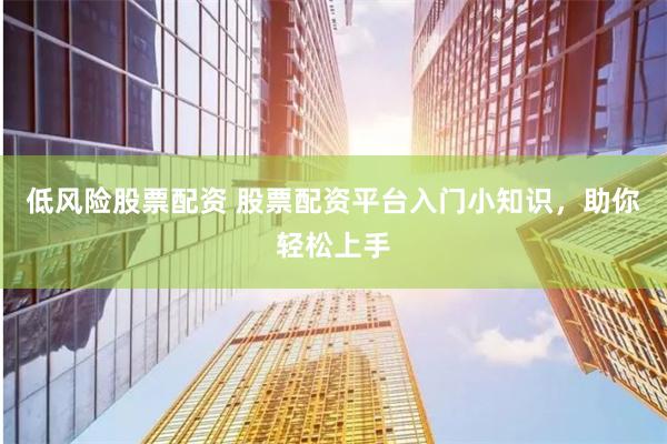 低风险股票配资 股票配资平台入门小知识，助你轻松上手