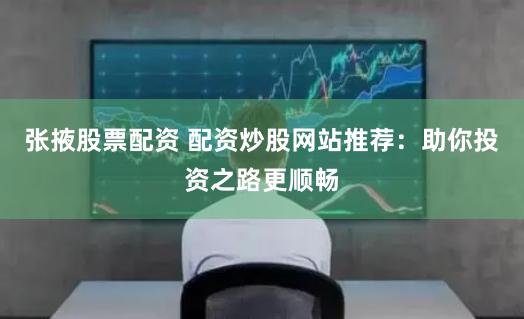 张掖股票配资 配资炒股网站推荐：助你投资之路更顺畅