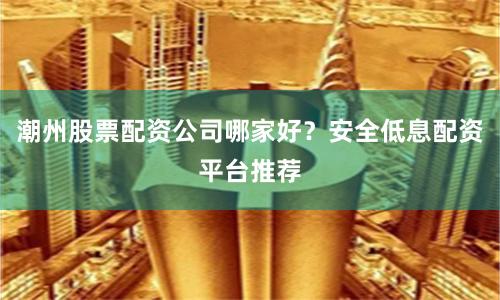 潮州股票配资公司哪家好？安全低息配资平台推荐