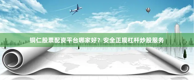 铜仁股票配资平台哪家好？安全正规杠杆炒股服务