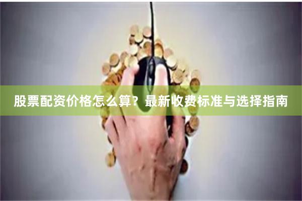 股票配资价格怎么算？最新收费标准与选择指南