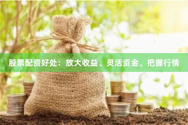 股票配资好处：放大收益、灵活资金、把握行情